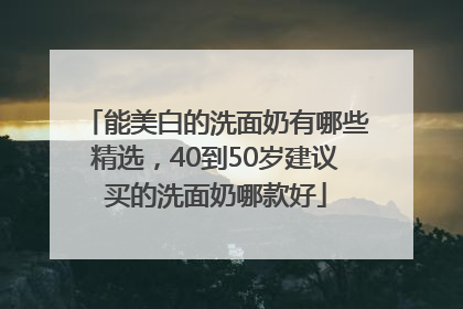 能美白的洗面奶有哪些精选，40到50岁建议买的洗面奶哪款好