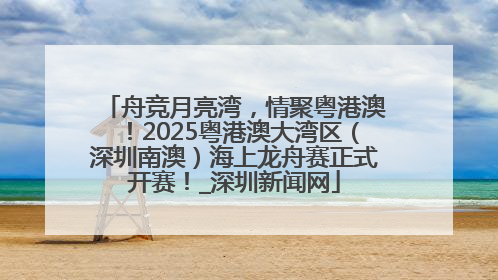 舟竞月亮湾，情聚粤港澳！2025粤港澳大湾区（深圳南澳）海上龙舟赛正式开赛！_深圳新闻网