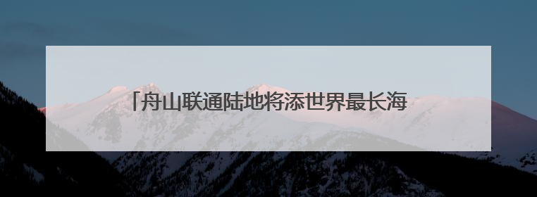 舟山联通陆地将添世界最长海底双向六车道高速公路隧道
