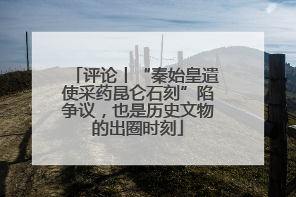 评论丨“秦始皇遣使采药昆仑石刻”陷争议，也是历史文物的出圈时刻
