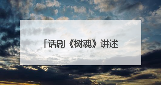话剧《树魂》讲述“见证树、解困树、未来树”的故事