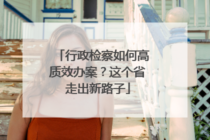 行政检察如何高质效办案？这个省走出新路子