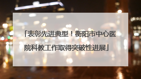 表彰先进典型！衡阳市中心医院科教工作取得突破性进展