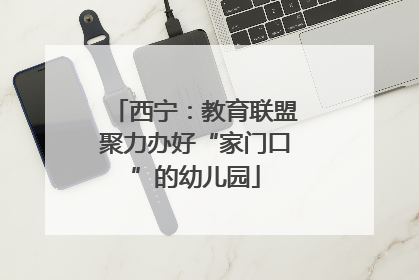 西宁：教育联盟聚力办好“家门口”的幼儿园