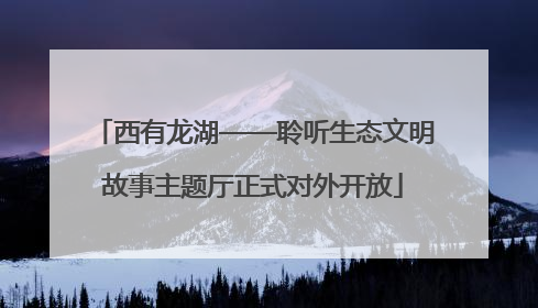 西有龙湖——聆听生态文明故事主题厅正式对外开放