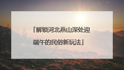 解锁河北燕山深处迎端午的民俗新玩法