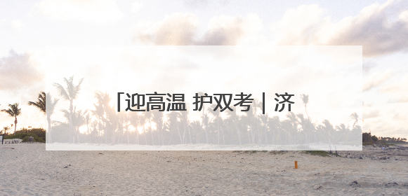 迎高温 护双考｜济南历下城管在烈日下的坚守 只为城市更美好 学子更安心