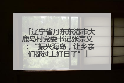 辽宁省丹东东港市大鹿岛村党委书记张宗义：“振兴海岛，让乡亲们都过上好日子”