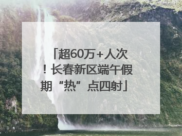 超60万+人次！长春新区端午假期“热”点四射