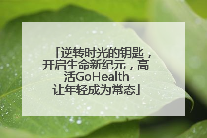 逆转时光的钥匙，开启生命新纪元，高活GoHealth让年轻成为常态