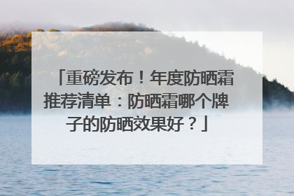 重磅发布！年度防晒霜推荐清单：防晒霜哪个牌子的防晒效果好？