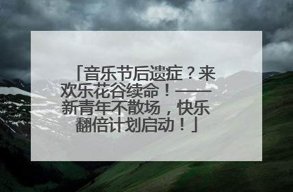 音乐节后遗症？来欢乐花谷续命！——新青年不散场，快乐翻倍计划启动！