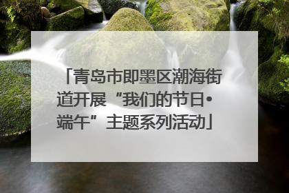 青岛市即墨区潮海街道开展“我们的节日•端午”主题系列活动