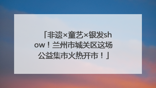 非遗×童艺×银发show！兰州市城关区这场公益集市火热开市！