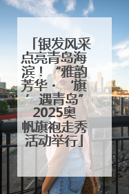 银发风采点亮青岛海滨！“雅韵芳华・‘旗’遇青岛”2025奥帆旗袍走秀活动举行