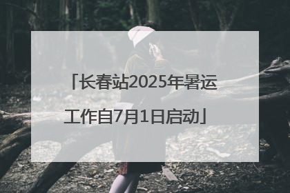 长春站2025年暑运工作自7月1日启动