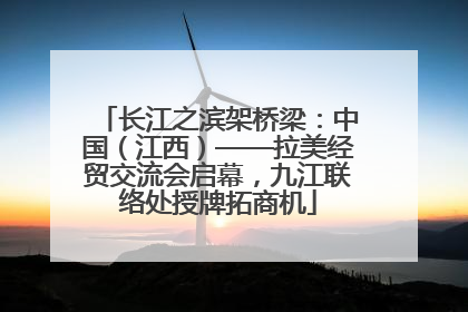 长江之滨架桥梁：中国（江西）——拉美经贸交流会启幕，九江联络处授牌拓商机