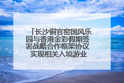 长沙铜官窑国风乐园与香港金彩假期签署战略合作框架协议 实现相关入境游业务增收超亿元