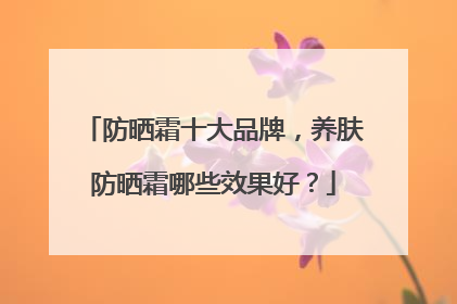 防晒霜十大品牌，养肤防晒霜哪些效果好？