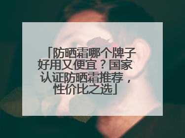 防晒霜哪个牌子好用又便宜？国家认证防晒霜推荐，性价比之选