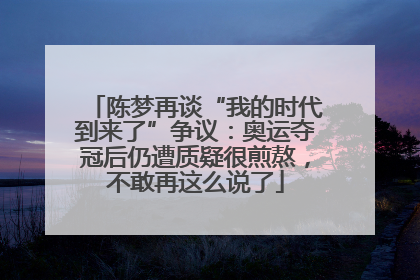 陈梦再谈“我的时代到来了”争议：奥运夺冠后仍遭质疑很煎熬，不敢再这么说了