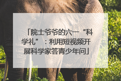 院士爷爷的六一“科学礼”：利用短视频开展科学家答青少年问