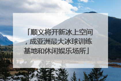 顺义将开新冰上空间，成亚洲最大冰球训练基地和休闲娱乐场所
