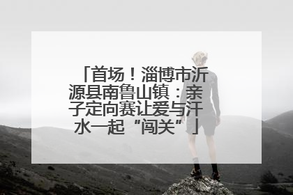 首场！淄博市沂源县南鲁山镇：亲子定向赛让爱与汗水一起“闯关”