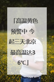 高温黄色预警中 今起三天北京最高温达36℃