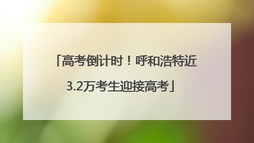 高考倒计时！呼和浩特近3.2万考生迎接高考