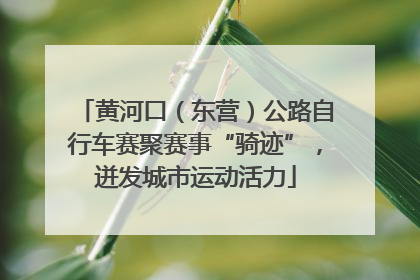 黄河口（东营）公路自行车赛聚赛事“骑迹”，迸发城市运动活力