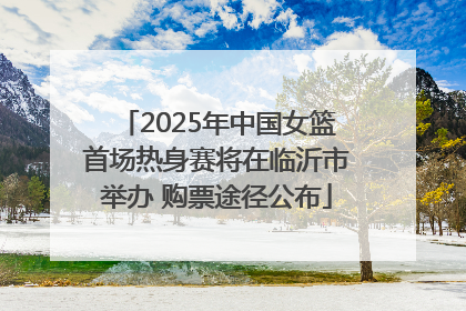 2025年中国女篮首场热身赛将在临沂市举办 购票途径公布