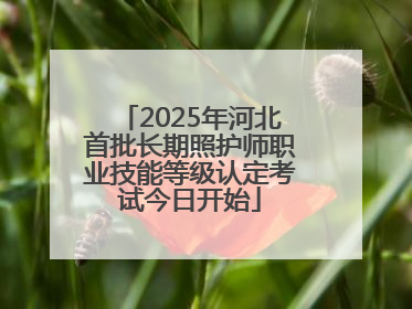 2025年河北首批长期照护师职业技能等级认定考试今日开始