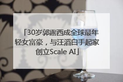 30岁郭露西成全球最年轻女富豪，与汪滔白手起家创立Scale AI