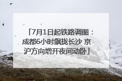 7月1日起铁路调图：成都6小时飙拢长沙 京沪方向增开夜间动卧