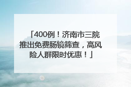 400例！济南市三院推出免费肠镜筛查，高风险人群限时优惠！