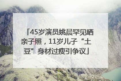 45岁演员姚晨罕见晒亲子照，11岁儿子“土豆”身材过瘦引争议