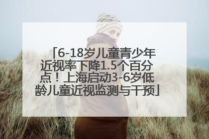 6-18岁儿童青少年近视率下降1.5个百分点！上海启动3-6岁低龄儿童近视监测与干预