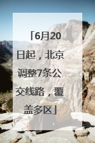 6月20日起，北京调整7条公交线路，覆盖多区