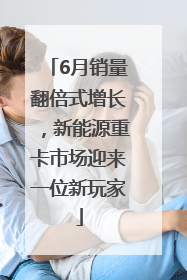 6月销量翻倍式增长，新能源重卡市场迎来一位新玩家