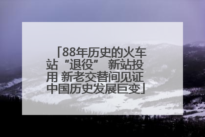 88年历史的火车站“退役” 新站投用 新老交替间见证中国历史发展巨变
