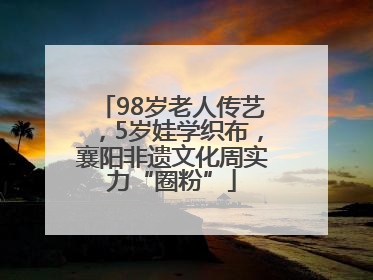 98岁老人传艺，5岁娃学织布，襄阳非遗文化周实力“圈粉”