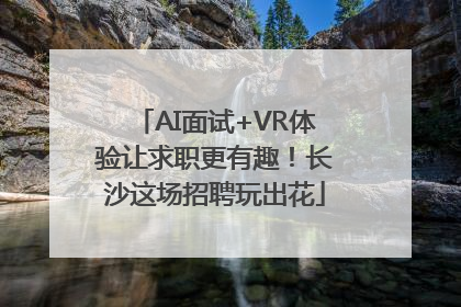AI面试+VR体验让求职更有趣！长沙这场招聘玩出花